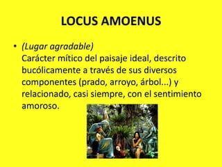 LOCUS AMOENUS(Lugar agradable)Carácter mítico del paisaje ideal, descrito bucólicamente a través de sus diversos componentes (prado, arroyo, árbol...) y relacionado, casi siempre, con el sentimiento amoroso.