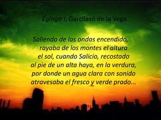  Égloga I, Garcilaso de la Vega Saliendo de las ondas encendido,rayaba de los montes el alturael sol, cuando Salicio, recostadoal pie de un alta haya, en la verdura,por donde un agua clara con sonidoatravesaba el fresco y verde prado...