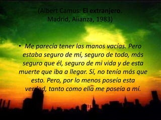 (Albert Camus: El extranjero. Madrid, Alianza, 1983) Me parecía tener las manos vacías. Pero estaba seguro de mí, seguro de todo, más seguro que él, seguro de mi vida y de esta muerte que iba a llegar. Sí, no tenía más que esto. Pero, por lo menos poseía esta verdad, tanto como ella me poseía a mí. 