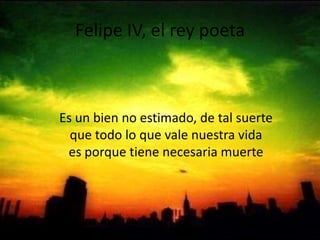 Felipe IV, el rey poetaEs un bien no estimado, de tal suerte que todo lo que vale nuestra vida es porque tiene necesaria muerte