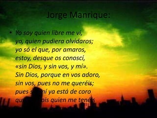 Jorge Manrique: Yo soy quien libre me vi,yo, quien pudiera olvidaros; yo só el que, por amaros,estoy, desque os conoscí, «sin Dios, y sin vos, y mí».Sin Dios, porque en vos adoro,sin vos, pues no me queréis;pues sin mí ya está de coroque vos sois quien me tenéis