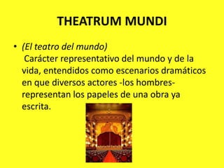 THEATRUM MUNDI(El teatro del mundo)Carácter representativo del mundo y de la vida, entendidos como escenarios dramáticos en que diversos actores -los hombres- representan los papeles de una obra ya escrita.