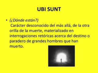 UBI SUNT(¿Dónde están?)Carácter desconocido del más allá, de la otra orilla de la muerte, materializado en interrogaciones retóricas acerca del destino o paradero de grandes hombres que han muerto.