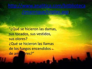 (http://www.analitica.com/bitblioteca/jmanrique/coplas.asp) "¿Qué se hicieron las damas,sus tocados, sus vestidos,sus olores?¿Qué se hicieron las llamasde los fuegos encendidosde amadores?” 