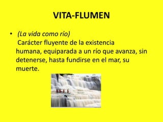 VITA-FLUMEN(La vida como río)Carácter fluyente de la existencia humana, equiparada a un río que avanza, sin detenerse, hasta fundirse en el mar, su muerte.