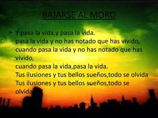 BAJARSE AL MOROY pasa la vida,y pasa la vida.pasa la vida y no has notado que has vivido,cuando pasa la vida y no has notado que has vivido,cuando pasa la vida,pasa la vida.Tus ilusiones y tus bellos sueños,todo se olvidaTus ilusiones y tus bellos sueños,todo se olvida.