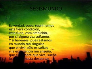 SEGISMUNDOEs verdad, pues: reprimamosesta fiera condición,esta furia, esta ambición,por si alguna vez soñamos.Y sí haremos, pues estamosen mundo tan singular,que el vivir sólo es soñar;y la experiencia me enseña,que el hombre que vive, sueñalo que es, hasta despertar.