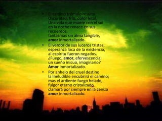 El camino trémulo resulta.Oscuridad, frío, dolor letal.Una vida que muere con el solen la noche renace en sus recuerdos,fantasmas sin alma tangible,amor inmortalizado.El verdor de sus luceros tristes,esperanza loca de la existencia,al espíritu fueron negados.¿Fuego, amor, efervescencia;un sueño inicuo, imaginario?Amor inmortalizado.Por anhelo del cruel destinola Ineludible encubrirá el camino;mas el ardiente fuego helado,fulgor eterno cristalizadoclamará por siempre en la cenizaamor inmortalizado.