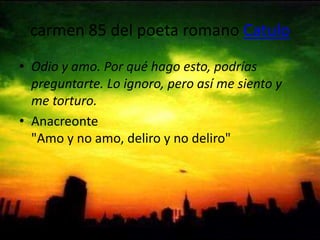 carmen 85 del poeta romano CatuloOdio y amo. Por qué hago esto, podrías preguntarte. Lo ignoro, pero así me siento y me torturo.Anacreonte "Amo y no amo, deliro y no deliro"