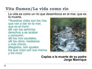 Vita flumen/La vida como río
 La vida es como un río que desemboca en el mar, que es
 la muerte.
 “Nuestras vidas son los ríos
 que van a dar en la mar,
 que es el morir;
 allí van los señoríos
 derechos a se acabar
 y consumir;
 allí los ríos caudales,
 allí los otros, medianos
 y más chicos,
 allegados, son iguales
 los que viven por sus manos
 y los ricos”
                          Coplas a la muerte de su padre
                                         Jorge Manrique
 