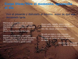 Carpe Diem/Vive el momento, aprovecha
 el día

   Vivir el presente y disfrutarlo al máximo, antes de que sea
   demasiado tarde.
Mientras por competir con tu cabello
Oro bruñido al sol relumbra en vano,      Goza cuello, cabello, labio y frente,
Mientras con menosprecio en medio el      Antes que lo que fue en tu edad dorada
llano                                     Oro, lilio, clavel, cristal luciente,
Mira tu blanca frente al lilio bello;
                                          No sólo en plata o vïola troncada
Mientras a cada labio, por cogello,       Se vuelva, más tú y ello juntamente
Siguen más ojos que al clavel temprano,   En tierra, en humo, en polvo, en sombra,
Y mientras triunfa con desdén lozano      en nada.
Del luciente cristal tu gentil cuello,
                                                              Mientras por competir
                                                                  Luis de Góngora
 