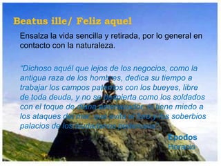 Beatus ille/ Feliz aquel
 Ensalza la vida sencilla y retirada, por lo general en
 contacto con la naturaleza.

 “Dichoso aquél que lejos de los negocios, como la
 antigua raza de los hombres, dedica su tiempo a
 trabajar los campos paternos con los bueyes, libre
 de toda deuda, y no se despierta como los soldados
 con el toque de diana amenazador, ni tiene miedo a
 los ataques del mar, que evita el foro y los soberbios
 palacios de los ciudadanos poderosos”.
                                             Epodos
                                             Horacio
 