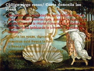 Colligo virgo rosas/ Corta doncella las
rosas
 Se refiere a la necesidad de aprovechar la lozanía
 de la juventud mientras dura, pues en la vejez ya no
 se disfrutará de la misma manera. Es un llamado a
 disfrutar de la belleza de la juventud, mientras se
 posea.
 “ Corta las rosas, doncella
 mientras esté fresca la flor
 y fresca la juventud,
 pero no olvides que así se desliza
 también la vida”
                                              Anónimo
 
