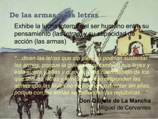 De las armas y las letras
 Exhibe la lucha interna del ser humano entre su
 pensamiento (las letras) y su capacidad de
 acción (las armas)

 “…dicen las letras que sin ellas no podrían sustentar
 las armas, porque la guerra tiene también sus leyes y
 está sujeta a ellas y que las leyes caen debajo de los
 que son las letras y letrados. A eso responden las
 armas que las leyes no se podrían sustentar sin ellas,
 porque con las armas se defienden las repúblicas…”
                            Don Quijote de La Mancha
                                   ,Miguel de Cervantes
 