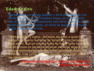 Edad de Oro
 Recuerdo de un tiempo pasado y de la añoranza de una
 forma de vida que se considera mejor, en comparación
 con el presente. Habitualmente este tema se asocia a una
 visión utópica del mundo, en tanto se aspira a un mundo
 mejor que el que se vive.

 “Dichosa edad y siglos , dichosos aquellos a quien los
 antiguos pusieron nombres de dorados ,y no porque en
 ellos el oro ,que en nuestra edad de hierro tanto se estima
 se alcanzase en aquella venturosa sin fatiga alguna, sino
 porque entonces los que ella vivían ignoraban estas dos
 palabras ,tuyo y mío .Eran en aquella santa edad todas
 las cosas comunes”
           El ingenioso hidalgo Don Quijote de la Mancha
                                      Miguel de Cervantes
 