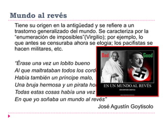 Mundo al revés
 Tiene su origen en la antigüedad y se refiere a un
 trastorno generalizado del mundo. Se caracteriza por la
 “enumeración de imposibles”(Virgilio); por ejemplo, lo
 que antes se censuraba ahora se elogia; los pacifistas se
 hacen militares, etc.

 “Érase una vez un lobito bueno
 Al que maltrataban todos los corderos,
 Había también un príncipe malo,
 Una bruja hermosa y un pirata honrado…,
 Todas estas cosas había una vez
 En que yo soñaba un mundo al revés”
                                   José Agustín Goytisolo
 