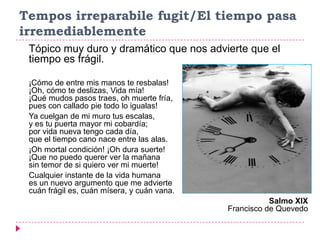 Tempos irreparabile fugit/El tiempo pasa
irremediablemente
 Tópico muy duro y dramático que nos advierte que el
 tiempo es frágil.

 ¡Cómo de entre mis manos te resbalas!
 ¡Oh, cómo te deslizas, Vida mía!
 ¡Qué mudos pasos traes, oh muerte fría,
 pues con callado pie todo lo igualas!
 Ya cuelgan de mi muro tus escalas,
 y es tu puerta mayor mi cobardía;
 por vida nueva tengo cada día,
 que el tiempo cano nace entre las alas.
 ¡Oh mortal condición! ¡Oh dura suerte!
 ¡Que no puedo querer ver la mañana
 sin temor de si quiero ver mi muerte!
 Cualquier instante de la vida humana
 es un nuevo argumento que me advierte
 cuán frágil es, cuán mísera, y cuán vana.
                                                        Salmo XIX
                                             Francisco de Quevedo
 