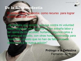 De la falsa modestia
 El emisor finge modestia, como recurso para lograr
 la simpatía del oyente.

"...de manera que acordé, aunque contra mi voluntad
   meter segunda vez la pluma en tan extraña labor y
   tan ajena de mi facultad, hurtando algunos ratos a
   mi principal estudio, con otras horas destinadas para
   recreación, puesto que no han de faltar nuevos
   detractores a la nueva adición”

                                Prólogo a la Celestina
                                    Fernando de Rojas
 
