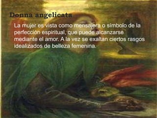 Donna angelicata
 La mujer es vista como mensajera o símbolo de la
 perfección espiritual, que puede alcanzarse
 mediante el amor. A la vez se exaltan ciertos rasgos
 idealizados de belleza femenina.
 