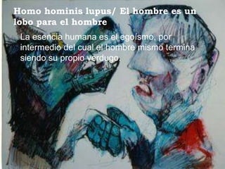 Homo hominis lupus/ El hombre es un
lobo para el hombre
 La esencia humana es el egoísmo, por
 intermedio del cual el hombre mismo termina
 siendo su propio verdugo.
 