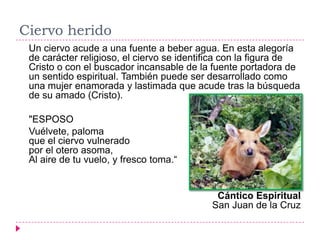 Ciervo herido
 Un ciervo acude a una fuente a beber agua. En esta alegoría
 de carácter religioso, el ciervo se identifica con la figura de
 Cristo o con el buscador incansable de la fuente portadora de
 un sentido espiritual. También puede ser desarrollado como
 una mujer enamorada y lastimada que acude tras la búsqueda
 de su amado (Cristo).

 "ESPOSO
 Vuélvete, paloma
 que el ciervo vulnerado
 por el otero asoma,
 Al aire de tu vuelo, y fresco toma.“


                                            Cántico Espiritual
                                           San Juan de la Cruz
 