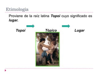 Etimología
 Proviene de la raíz latina Topoi cuyo significado es
 lugar.

     Topoi             Tópico            Lugar
 