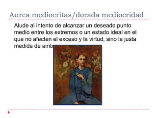Aurea mediocritas/dorada mediocridad
 Alude al intento de alcanzar un deseado punto
 medio entre los extremos o un estado ideal en el
 que no afecten el exceso y la virtud, sino la justa
 medida de ambos.
 
