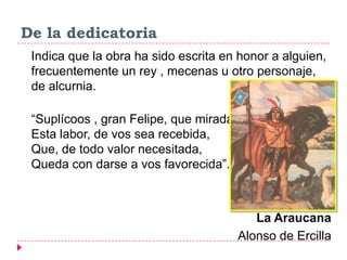 De la dedicatoria
 Indica que la obra ha sido escrita en honor a alguien,
 frecuentemente un rey , mecenas u otro personaje,
 de alcurnia.

 “Suplícoos , gran Felipe, que mirada
 Esta labor, de vos sea recebida,
 Que, de todo valor necesitada,
 Queda con darse a vos favorecida”.



                                           La Araucana
                                        Alonso de Ercilla
 