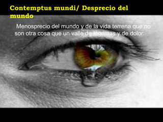 Contemptus mundi/ Desprecio del
mundo
  Menosprecio del mundo y de la vida terrena que no
 son otra cosa que un valle de lágrimas y de dolor.
 
