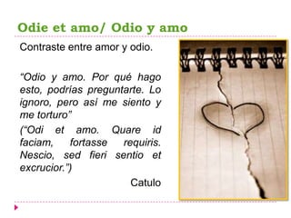 Odie et amo/ Odio y amo
Contraste entre amor y odio.

“Odio y amo. Por qué hago
esto, podrías preguntarte. Lo
ignoro, pero así me siento y
me torturo”
(“Odi et amo. Quare id
faciam,    fortasse  requiris.
Nescio, sed fieri sentio et
excrucior.”)
                       Catulo
 