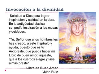 Invocación a la divinidad
  Solicitud a Dios para lograr
 inspiración y calidad en la obra.
 En la antigüedad clásica
 se pedía inspiración a las musas
 y deidades.

 "Tú, Señor que a los hombres les
 has creado, a este inspíralo y
 ayuda, puesto que es tu
 Arcipreste, que pueda hacer mi
 Libro de buen amor, aqueste,
 que a los cuerpos alegre y lasa
 almas preste"
             Libro de Buen Amor
                        Juan Ruiz
 