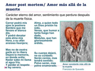 Amor post mortem/ Amor más allá de la
muerte
Carácter eterno del amor, sentimiento que perdura después
de la muerte física.
Cerrar podrá mis      Alma, a quien todo
ojos la postrera      un Dios prisión ha
Sombra que me         sido,
llevare el blanco     Venas, que humor a
día,                  tanto fuego han
Y podrá desatar       dado,
esta alma mía         Médulas, que han
Hora, a su afán       gloriosamente
ansioso lisonjera;    ardido,

Mas no de esotra
parte en la ribera    Su cuerpo dejará,
Dejará la memoria,    no su cuidado;
en donde ardía:       Serán ceniza, mas
Nadar sabe mi llama   tendrá sentido;
el agua fría,         Polvo serán, mas
Y perder el respeto                        Amor constante más allá de
                      polvo enamorado.     la muerte
a ley severa.
                                           Francisco de Quevedo
 