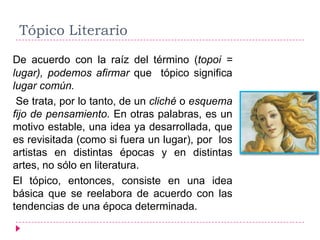 Tópico Literario
De acuerdo con la raíz del término (topoi =
lugar), podemos afirmar que tópico significa
lugar común.
 Se trata, por lo tanto, de un cliché o esquema
fijo de pensamiento. En otras palabras, es un
motivo estable, una idea ya desarrollada, que
es revisitada (como si fuera un lugar), por los
artistas en distintas épocas y en distintas
artes, no sólo en literatura.
El tópico, entonces, consiste en una idea
básica que se reelabora de acuerdo con las
tendencias de una época determinada.
 