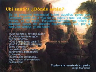 Ubi sunt?/ ¿Dónde están?
 Es la pregunta existencial sobre aquellos seres que
 formaban parte de la vida de un sujeto y que, por algún
 motivo, ya no están. Fundamentalmente, se refiere a
 aquellas cosas del pasado esplendoroso que, por el
 paso del tiempo, ya no están.

 ¿Qué se hizo el rey don Juan?
 ¿Los Infantes de Aragón,
 qué se hizieron?
 ¿Qué fue de tanto galán?
 ¿Qué fue de tanta invención
 como truxieron?
 Las justas y los torneos,
 paramentos, bordaduras
 y cimeras,
 ¿fueron sino devaneos?,
 ¿que fueron sino verduras
 de las eras?
                                 Coplas a la muerte de su padre
                                                 Jorge Manrique
 
