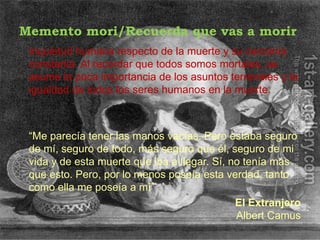 Memento mori/Recuerda que vas a morir
 Inquietud humana respecto de la muerte y su cercanía
 constante. Al recordar que todos somos mortales, se
 asume la poca importancia de los asuntos terrenales y la
 igualdad de todos los seres humanos en la muerte.



 “Me parecía tener las manos vacías. Pero estaba seguro
 de mí, seguro de todo, más seguro que él, seguro de mi
 vida y de esta muerte que iba a llegar. Sí, no tenía más
 que esto. Pero, por lo menos poseía esta verdad, tanto
 como ella me poseía a mí”
                                              El Extranjero
                                              Albert Camus
 