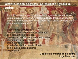 Omnia mors aequat/ La muerte iguala a
todos

 En la Edad Media, sobre todo en las danzas de la muerte, se
 veía a ésta como la gran niveladora de las diferencias sociales
 en vida insalvables, pues hacía tabla rasa "desde el Papa hasta
 el que no tiene capa".

  “Esos reyes poderosos
 que vemos por escrituras ya pasadas,
 con casos tristes, llorosos,
 fueron sus buenas venturas trastornadas;
 así que no hay cosa fuerte,
 que a papas y emperadores
 y prelados, así los trata la Muerte
 como a los pobres pastores
 de ganados.”
                                 Coplas a la muerte de su padre
                                                 Jorge Manrique
 