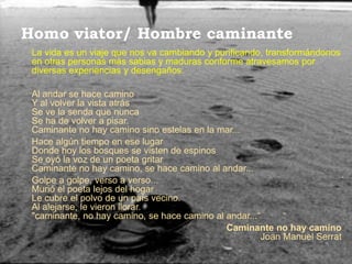 Homo viator/ Hombre caminante
 La vida es un viaje que nos va cambiando y purificando, transformándonos
 en otras personas más sabias y maduras conforme atravesamos por
 diversas experiencias y desengaños.

 Al andar se hace camino
 Y al volver la vista atrás
 Se ve la senda que nunca
 Se ha de volver a pisar.
 Caminante no hay camino sino estelas en la mar...
 Hace algún tiempo en ese lugar
 Donde hoy los bosques se visten de espinos
 Se oyó la voz de un poeta gritar
 Caminante no hay camino, se hace camino al andar...
 Golpe a golpe, verso a verso...
 Murió el poeta lejos del hogar
 Le cubre el polvo de un país vecino.
 Al alejarse, le vieron llorar.
 "caminante, no hay camino, se hace camino al andar...“
                                              Caminante no hay camino
                                                       Joan Manuel Serrat
 