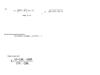 (        )
 •Si                                         
                        3                                                                    
                  S =  0,216 − 0,4  ÷ 0,16 + 0,1
                                                                          2,3 x 0,375 − 0,83 : 1,3
                                                                      E
                                                                    =
                                 Hallar: “E + S”




•El valor de la siguiente operación
                   {(0,1232323...).(3,66666.....)} / {6,7777........}




       •Hallar el valor de E:
 