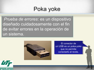 Poka yoke
 Prueba de errores: es un dispositivo
diseñado cuidadosamente con el fin
de evitar errores en la operación de
un sistema.
El conector de
un USB es un poka-yoke
que no permite
conectarlo al revés.
El conector de
un USB es un poka-yoke
que no permite
conectarlo al revés.
 