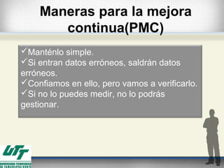 Maneras para la mejora
continua(PMC)
Manténlo simple.
Si entran datos erróneos, saldrán datos
erróneos.
Confiamos en ello, pero vamos a verificarlo.
Si no lo puedes medir, no lo podrás
gestionar.
 