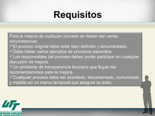 Para la mejora de cualquier proceso se deben dar varias
circunstancias:
El proceso original debe estar bien definido y documentado.
Debe haber varios ejemplos de procesos parecidos.
Los responsables del proceso deben poder participar en cualquier
discusión de mejora.
Un ambiente de transparencia favorece que fluyan las
recomendaciones para la mejora.
Cualquier proceso debe ser acordado, documentado, comunicado
y medido en un marco temporal que asegure su éxito.
Requisitos
 