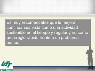 Es muy recomendable que la mejora
continua sea vista como una actividad
sostenible en el tiempo y regular y no como
un arreglo rápido frente a un problema
puntual
 