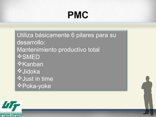 PMC
Utiliza básicamente 6 pilares para su
desarrollo:
Mantenimiento productivo total
SMED
Kanban
Jidoka
Just in time
Poka-yoke
 