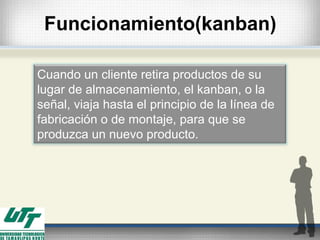 Funcionamiento(kanban)
Cuando un cliente retira productos de su
lugar de almacenamiento, el kanban, o la
señal, viaja hasta el principio de la línea de
fabricación o de montaje, para que se
produzca un nuevo producto.
 