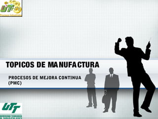 TOPICOS DE MANUFACTURA
PROCESOS DE MEJORA CONTINUA
(PMC)
 