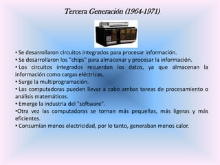 Tercera Generación (1964-1971)

• Se desarrollaron circuitos integrados para procesar información.

• Se desarrollaron los "chips" para almacenar y procesar la información.
• Los circuitos integrados recuerdan los datos, ya que almacenan la
información como cargas eléctricas.
• Surge la multiprogramación.
• Las computadoras pueden llevar a cabo ambas tareas de procesamiento o
análisis matemáticos.
• Emerge la industria del "software".
•Otra vez las computadoras se tornan más pequeñas, más ligeras y más
eficientes.
• Consumían menos electricidad, por lo tanto, generaban menos calor.

 