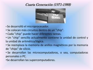 Cuarta Generación (1971-1988)

• Se

desarrolló el microprocesador.
• Se colocan más circuitos dentro de un "chip".
• Cada "chip" puede hacer diferentes tareas.
• Un "chip" sencillo actualmente contiene la unidad de control y
la unidad de aritmética/lógica.
• Se reemplaza la memoria de anillos magnéticos por la memoria
de "chips" de silicio.
• Se desarrollan las microcomputadoras, o sea, computadoras
personales o PC.
•Se desarrollan las supercomputadoras.

 