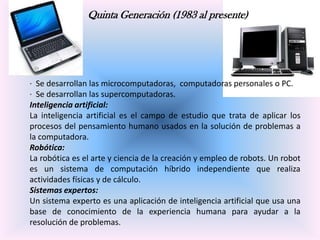 Quinta Generación (1983 al presente)

· Se desarrollan las microcomputadoras, computadoras personales o PC.
· Se desarrollan las supercomputadoras.
Inteligencia artificial:
La inteligencia artificial es el campo de estudio que trata de aplicar los
procesos del pensamiento humano usados en la solución de problemas a
la computadora.
Robótica:
La robótica es el arte y ciencia de la creación y empleo de robots. Un robot
es un sistema de computación híbrido independiente que realiza
actividades físicas y de cálculo.
Sistemas expertos:
Un sistema experto es una aplicación de inteligencia artificial que usa una
base de conocimiento de la experiencia humana para ayudar a la
resolución de problemas.

 