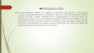 Introducción
 En este presente trabajo se muestra la definición de evento y de algunos
cuantos componentes que la componen, esto con el fin de aprender la teoría
acerca de este y poder aplicarlo en la programación ya que sin tener los
fundamentos base se es casi imposible entender las líneas de código y el por
que están formadas de esa manera, o también podría ser alguna razón por la
cual esta estructurada de manera base al momento de crear una clase de
evento todo esto tiene relación con el mismo.

 