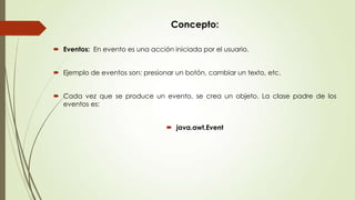 Concepto:
 Eventos: En evento es una acción iniciada por el usuario.
 Ejemplo de eventos son: presionar un botón, cambiar un texto, etc.
 Cada vez que se produce un evento, se crea un objeto. La clase padre de los
eventos es:
 java.awt.Event

 